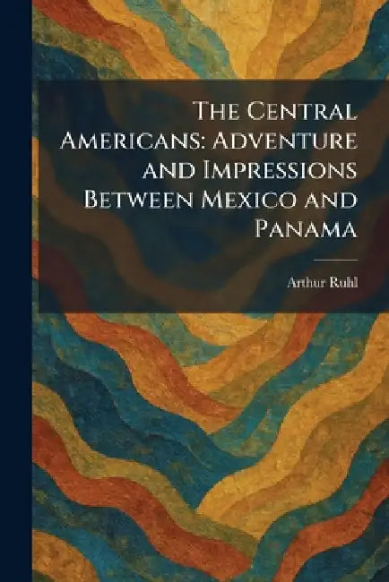 The Central Americans: Adventure and Impressions Between Mexico and Panama by Arthur Ruhl