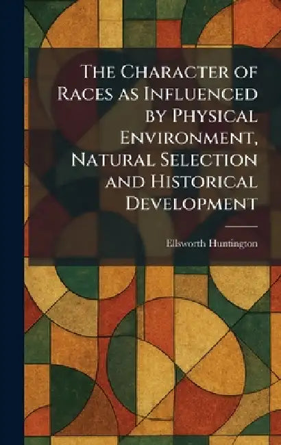 The Character of Races as Influenced by Physical Environment, Natural Selection and Historical Development by Ellsworth Huntington