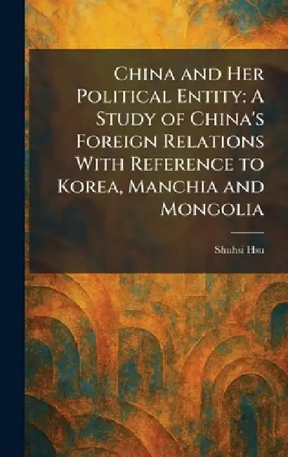 China and Her Political Entity: A Study of China's Foreign Relations With Reference to Korea, Manchia and Mongolia by Shuhsi Hsu