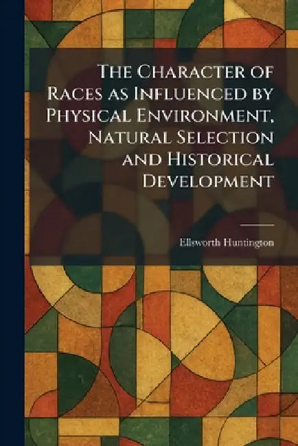The Character of Races as Influenced by Physical Environment, Natural Selection and Historical Development by Ellsworth Huntington