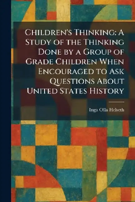 Children's Thinking: A Study of the Thinking Done by a Group of Grade Children When Encouraged to Ask Questions About United States History by Inga Olla Helseth