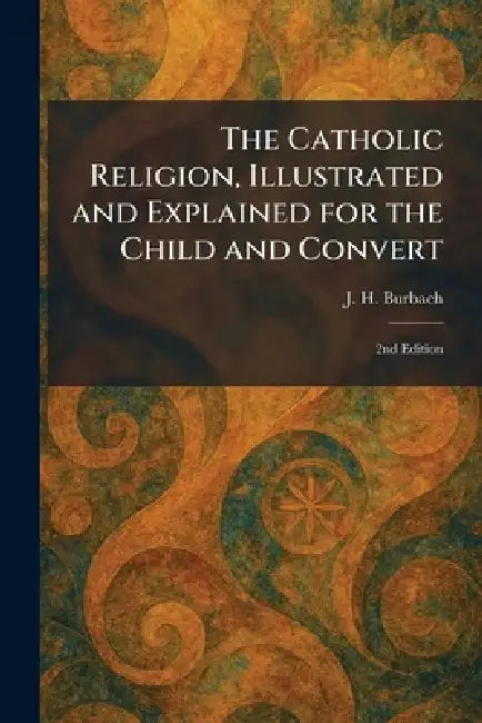 The Catholic Religion, Illustrated and Explained for the Child and Convert: 2nd Edition by J. H. Burbach