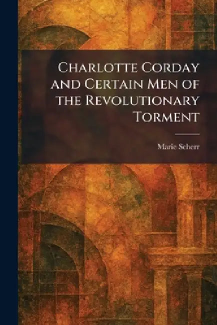 Charlotte Corday and Certain Men of the Revolutionary Torment by Marie Scherr
