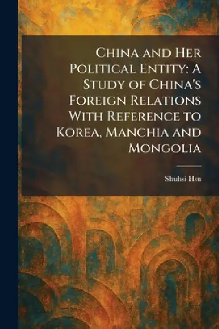 China and Her Political Entity: A Study of China's Foreign Relations With Reference to Korea, Manchia and Mongolia by Shuhsi Hsu
