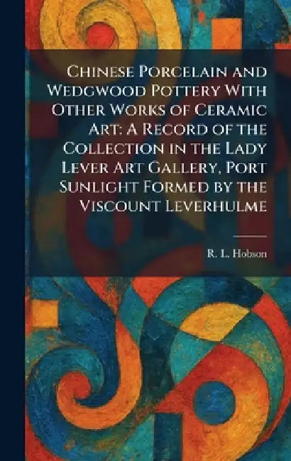 Chinese Porcelain and Wedgwood Pottery With Other Works of Ceramic Art: A Record of the Collection in the Lady Lever Art Gallery, Port Sunlight Formed by R. L. Hobson