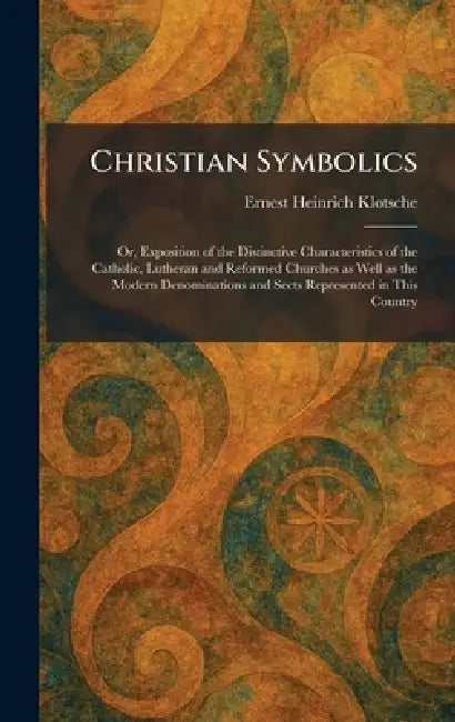 Christian Symbolics: Or, Exposition of the Distinctive Characteristics of the Catholic, Lutheran and Reformed Churches as Well as the Modern Denominat by Ernest Heinrich Klotsche