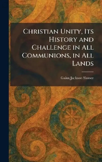 Christian Unity, Its History and Challenge in All Communions, in All Lands by Gaius Jackson Slosser