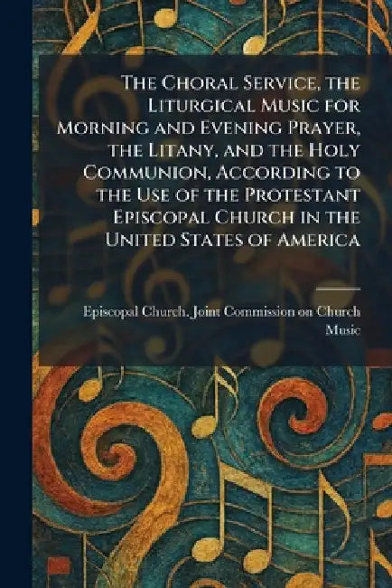 The Choral Service, the Liturgical Music for Morning and Evening Prayer, the Litany, and the Holy Communion, According to the Use of the Protestant Ep by Episcopal Church Joint Commission on