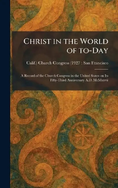 Christ in the World of To-Day: A Record of the Church Congress in the United States on Its Fifty-Third Anniversary A.D. McMxxvii by Church Congress (1927 San Francisco
