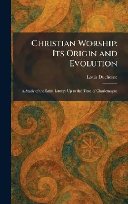 Christian Worship: Its Origin and Evolution: A Study of the Latin Liturgy Up to the Time of Charlemagne by Louis Duchesne