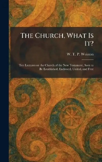 The Church, What Is It?: Ten Lectures on the Church of the New Testament, Seen to Be Established, Endowed, United, and Free by W. T. P. Wolston