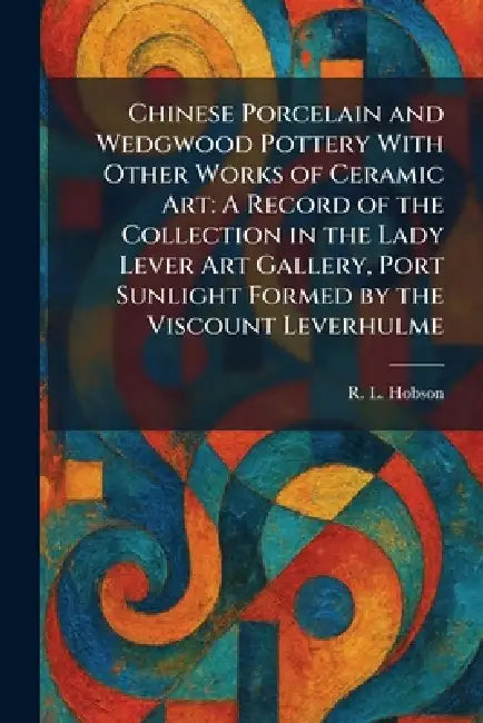 Chinese Porcelain and Wedgwood Pottery With Other Works of Ceramic Art: A Record of the Collection in the Lady Lever Art Gallery, Port Sunlight Formed by R. L. Hobson