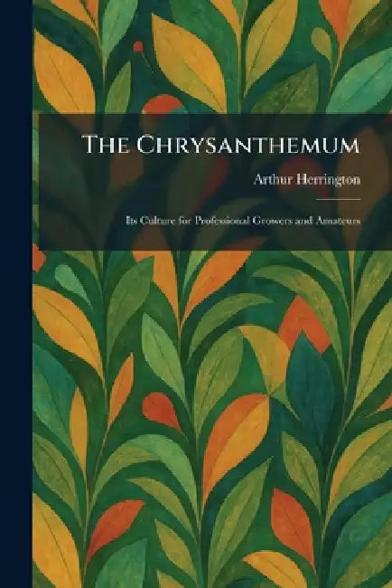 The Chrysanthemum: Its Culture for Professional Growers and Amateurs by Arthur Herrington