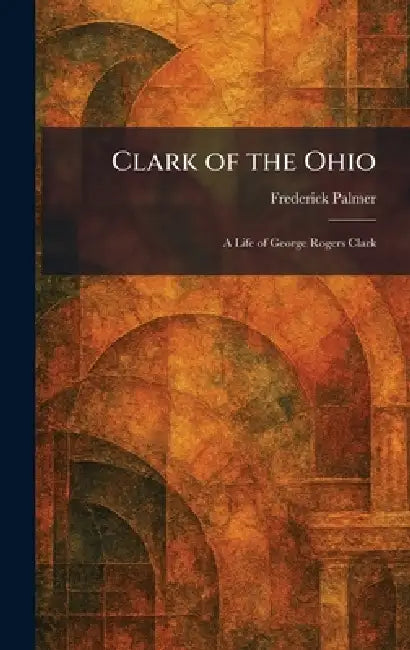 Clark of the Ohio: A Life of George Rogers Clark by Frederick Palmer