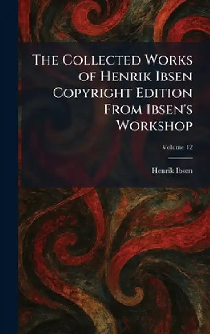 The Collected Works of Henrik Ibsen Copyright Edition From Ibsen's Workshop by Henrik Johan Ibsen