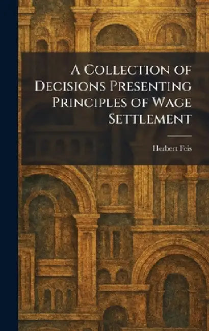 A Collection of Decisions Presenting Principles of Wage Settlement by Herbert Feis