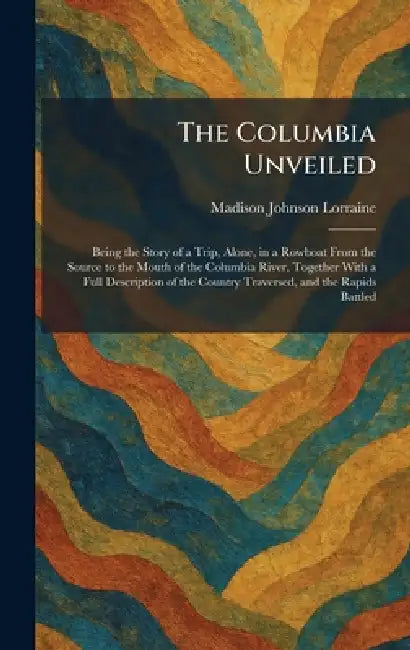 The Columbia Unveiled: Being the Story of a Trip, Alone, in a Rowboat From the Source to the Mouth of the Columbia River, Together With a Full Descrip by Madison Johnson Lorraine