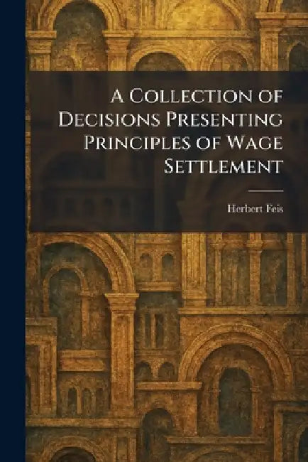 A Collection of Decisions Presenting Principles of Wage Settlement by Herbert Feis