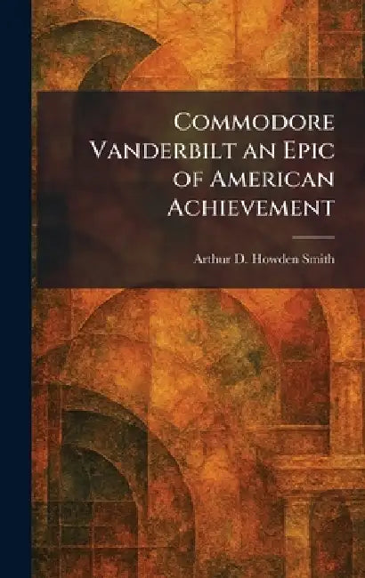 Commodore Vanderbilt an Epic of American Achievement by Arthur D. Howden Smith