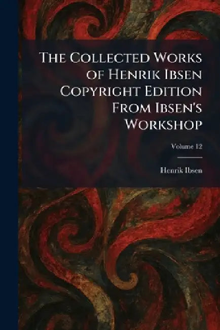 The Collected Works of Henrik Ibsen Copyright Edition From Ibsen's Workshop by Henrik Johan Ibsen