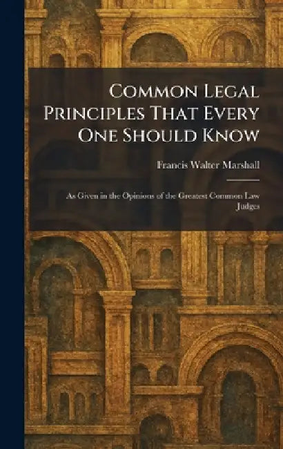 Common Legal Principles That Every One Should Know: As Given in the Opinions of the Greatest Common Law Judges by Francis Walter Marshall