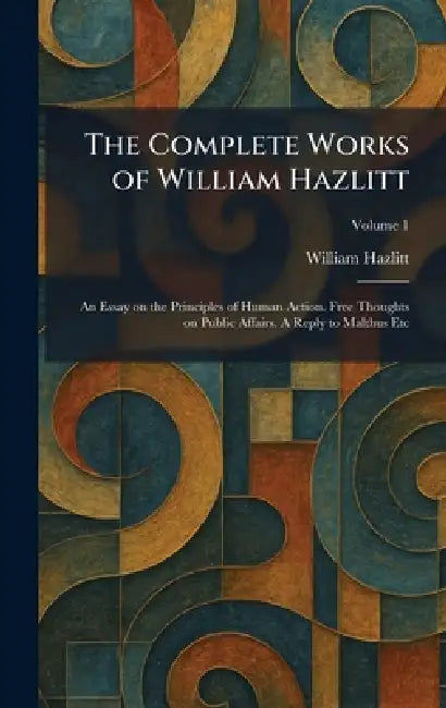 The Complete Works of William Hazlitt: An Essay on the Principles of Human Action. Free Thoughts on Public Affairs. A Reply to Malthus Etc by William Hazlitt