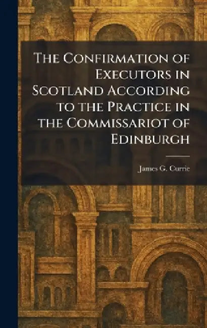 The Confirmation of Executors in Scotland According to the Practice in the Commissariot of Edinburgh by James G. Currie