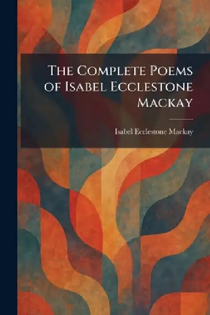 The Complete Poems of Isabel Ecclestone Mackay by Isabel Ecclestone MacKay