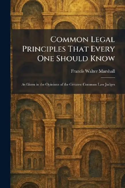 Common Legal Principles That Every One Should Know: As Given in the Opinions of the Greatest Common Law Judges by Francis Walter Marshall