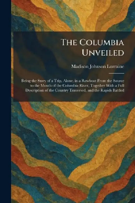 The Columbia Unveiled: Being the Story of a Trip, Alone, in a Rowboat From the Source to the Mouth of the Columbia River, Together With a Full Descrip by Madison Johnson Lorraine