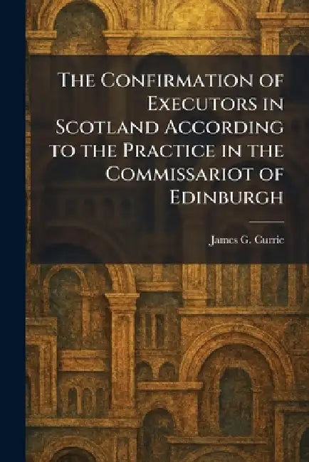 The Confirmation of Executors in Scotland According to the Practice in the Commissariot of Edinburgh by James G. Currie