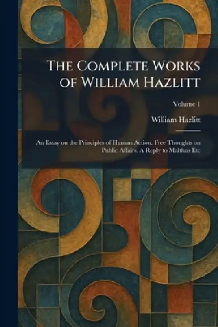 The Complete Works of William Hazlitt: An Essay on the Principles of Human Action. Free Thoughts on Public Affairs. A Reply to Malthus Etc by William Hazlitt