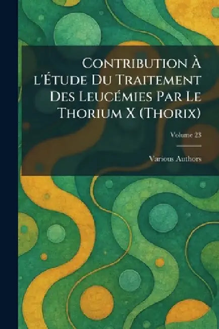 Contribution Ã L'Ãtude Du Traitement Des LeucÃ(c)mies Par Le Thorium X (Thorix) by Various