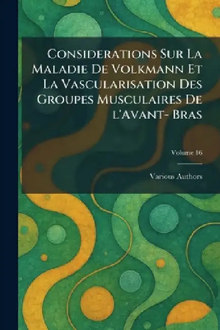 Considerations Sur La Maladie De Volkmann Et La Vascularisation Des Groupes Musculaires De L'Avant- Bras by Various