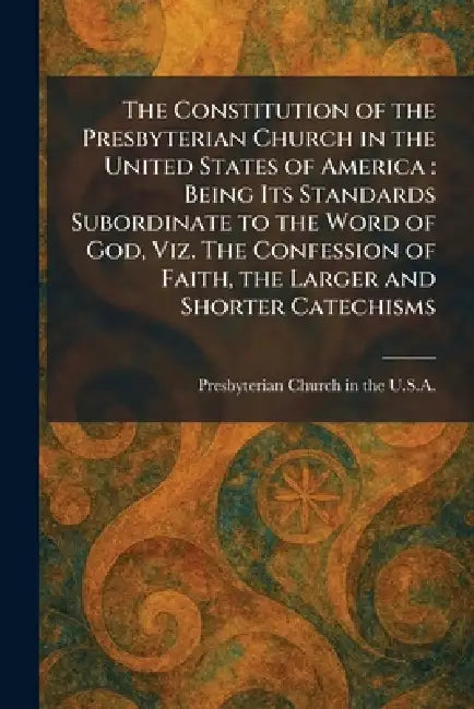 The Constitution of the Presbyterian Church in the United States of America: Being Its Standards Subordinate to the Word of God, Viz. The Confession o by Presbyterian Church in the U S a