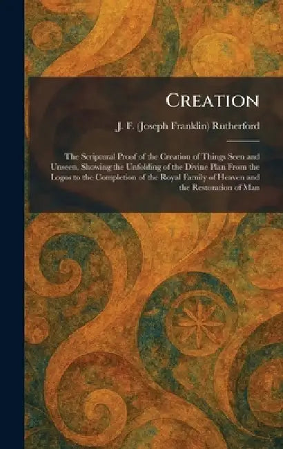 Creation: The Scriptural Proof of the Creation of Things Seen and Unseen, Showing the Unfolding of the Divine Plan From the Logos to the Completion of by J. F. (Joseph Franklin) Rutherford