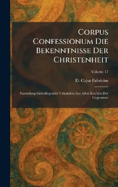 Corpus Confessionum Die Bekenntnisse Der Christenheit: Sammlung Grundlegender Urkunden Aus Allen Kirchen Der Gegenwart by D. Cajus Fabricius