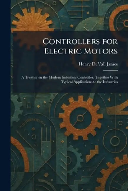 Controllers for Electric Motors: A Treatise on the Modern Industrial Controller, Together With Typical Applications to the Industries by Henry Duvall James