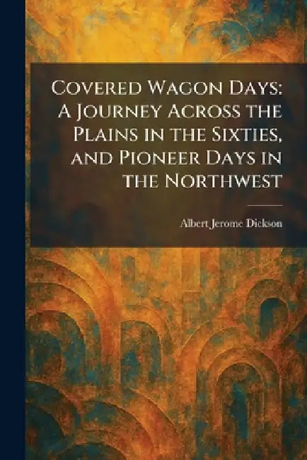 Covered Wagon Days: A Journey Across the Plains in the Sixties, and Pioneer Days in the Northwest by Albert Jerome Dickson