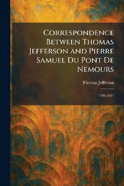Correspondence Between Thomas Jefferson and Pierre Samuel Du Pont De Nemours: 1798-1817 by Thomas Jefferson