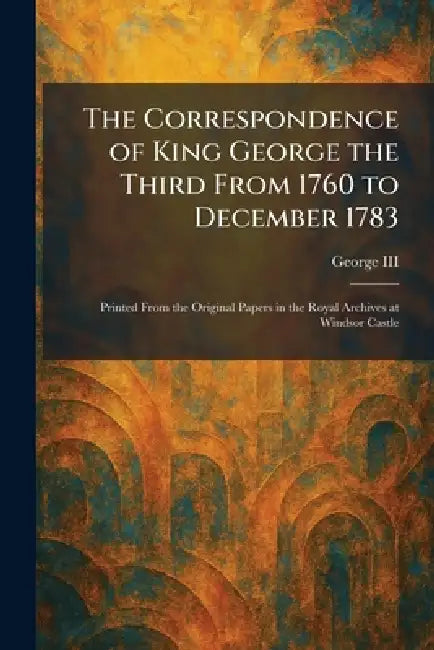 The Correspondence of King George the Third From 1760 to December 1783: Printed From the Original Papers in the Royal Archives at Windsor Castle by George III