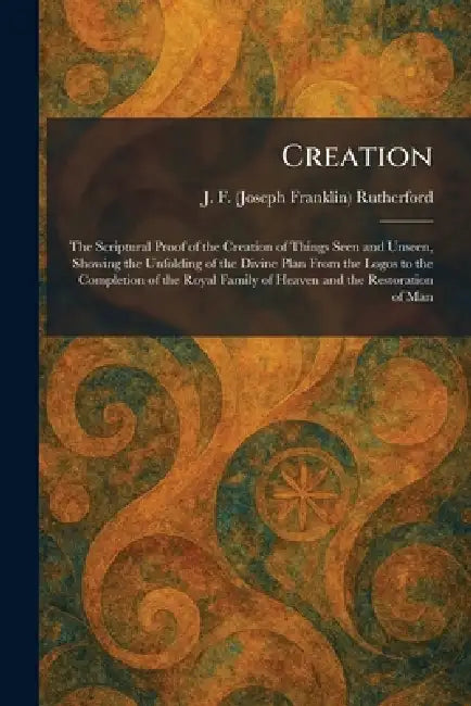Creation: The Scriptural Proof of the Creation of Things Seen and Unseen, Showing the Unfolding of the Divine Plan From the Logos to the Completion of by J. F. (Joseph Franklin) Rutherford