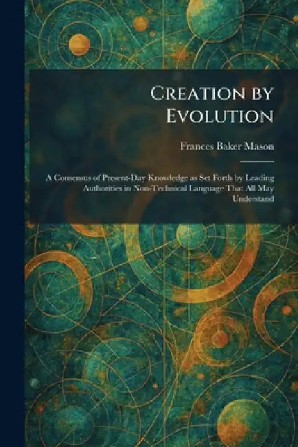 Creation by Evolution: A Consensus of Present-Day Knowledge as Set Forth by Leading Authorities in Non-Technical Language That All May Understand by Frances Baker Mason