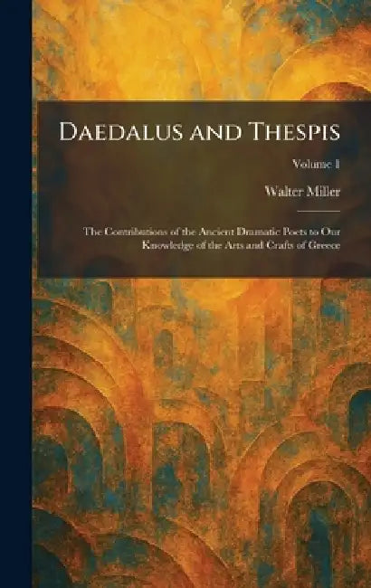 Daedalus and Thespis: The Contributions of the Ancient Dramatic Poets to Our Knowledge of the Arts and Crafts of Greece by Walter Miller
