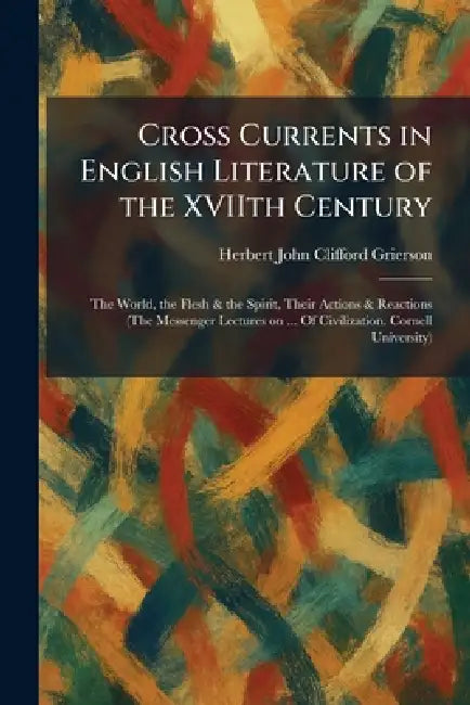 Cross Currents in English Literature of the XVIIth Century: The World, the Flesh & the Spirit, Their Actions & Reactions (The Messenger Lectures on .. by Herbert John Clifford Grierson
