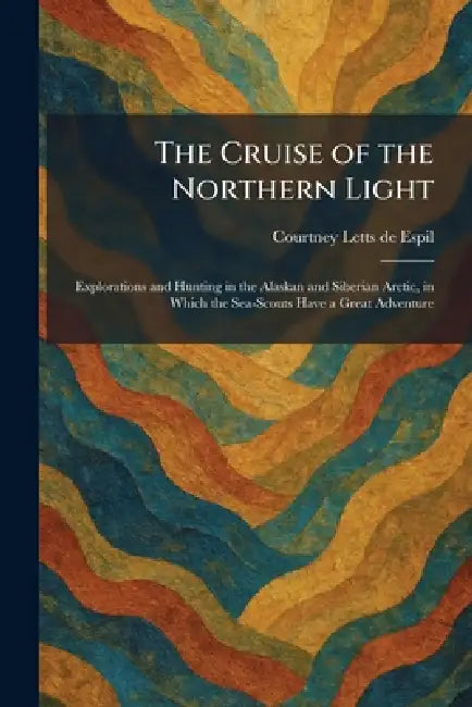 The Cruise of the Northern Light: Explorations and Hunting in the Alaskan and Siberian Arctic, in Which the Sea-Scouts Have a Great Adventure by Courtney Letts de Espil