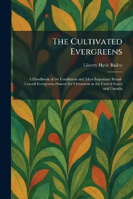 The Cultivated Evergreens: A Handbook of the Coniferous and Most Important Broad-Leaved Evergreens Planted for Ornament in the United States and Canad by Liberty Hyde Bailey