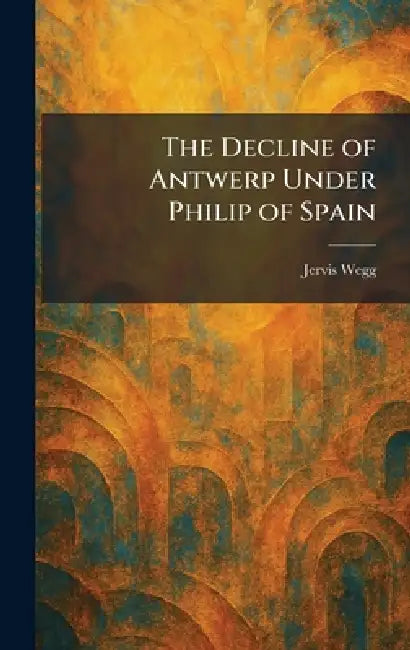 The Decline of Antwerp Under Philip of Spain by Jervis Wegg