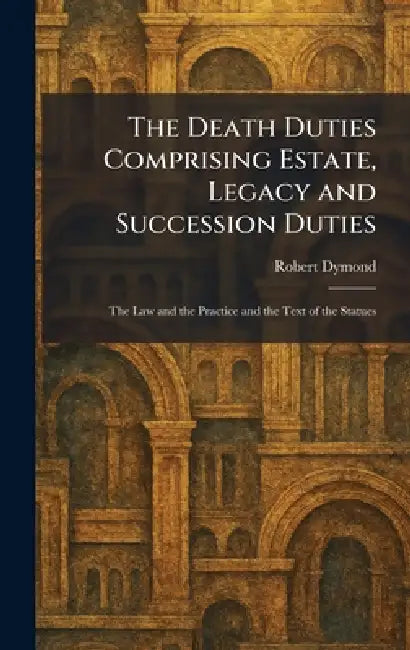The Death Duties Comprising Estate, Legacy and Succession Duties: The Law and the Practice and the Text of the Statues by Robert Dymond
