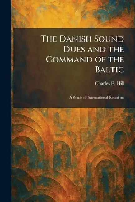 The Danish Sound Dues and the Command of the Baltic: A Study of International Relations by Charles E. Hill